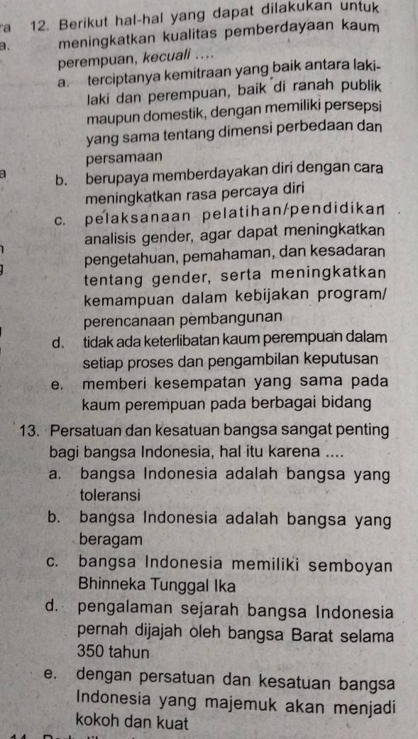 a 12. Berikut hal-hal yang dapat dilakukan untuk
a. meningkatkan kualitas pemberdayaan kaum
perempuan, kecuali ..
a. terciptanya kemitraan yang baik antara laki-
laki dan perempuan, baik di ranah publik
maupun domestik, dengan memiliki persepsi
yang sama tentang dimensi perbedaan dan
persamaan
1 b. berupaya memberdayakan diri dengan cara
meningkatkan rasa percaya diri
c. pelaksanaan pelatihan/pendidikan
analisis gender, agar dapat meningkatkan
pengetahuan, pemahaman, dan kesadaran
tentang gender, serta meningkatkan
kemampuan dalam kebijakan program/
perencanaan pembangunan
d. tidak ada keterlibatan kaum perempuan dalam
setiap proses dan pengambilan keputusan
e. memberi kesempatan yang sama pada
kaum perempuan pada berbagai bidang
13. ·Persatuan dan kesatuan bangsa sangat penting
bagi bangsa Indonesia, hal itu karena ....
a. bangsa Indonesia adalah bangsa yang
toleransi
b. bangsa Indonesia adalah bangsa yang
beragam
c. bangsa Indonesia memiliki semboyan
Bhinneka Tunggal Ika
d. pengalaman sejarah bangsa Indonesia
pernah dijajah oleh bangsa Barat selama
350 tahun
e. dengan persatuan dan kesatuan bangsa
Indonesia yang majemuk akan menjadi
kokoh dan kuat