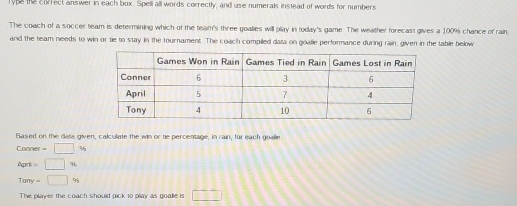 rype the correct answer in each box. Spell all words correctly, and use numerals instead of words for numbers 
The coach of a soccer team is determining which of the team's three goalies will play in today's game. The weather forecast gives a 100% chance of rain 
and the team needs to win or tie to stay in the tournament. The coach compiled dasa on goalie performance during rain, given in the table below 
Based on the dasa given, calculate the win or tie percentage, in rain, for each goalie
Conner = □ %
April = □ %
Tony = □ 9 
The player the coach should pick to play as goalle is □