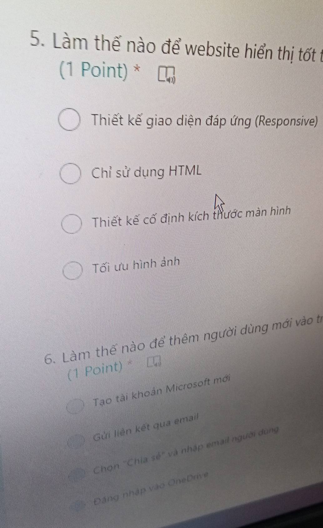 Làm thế nào để website hiển thị tốt t
(1 Point) *
Thiết kế giao diện đáp ứng (Responsive)
Chỉ sử dụng HTML
Thiết kế cố định kích thước màn hình
Tối ưu hình ảnh
6. Làm thế nào để thêm người dùng mới vào tỉ
Point)
Tạo tài khoản Microsoft mới
Gửi liên kết qua email
Chọn "Chia sẻ" và nhập email người dùng
Đặng nhập vào OneDrive