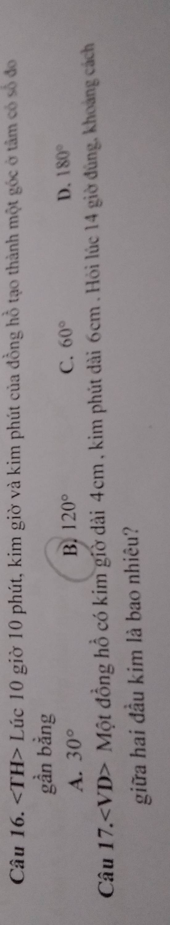 ∠ TH>L Lúc 10 giờ 10 phút, kim giờ và kim phút của đồng hồ tạo thành một góc ở tâm có số đo
gần bằng
A. 30°
B. 120° C. 60° D. 180°
Cau17. Một đồng hồ có kim giờ dài 4cm , kim phút dài 6cm. Hỏi lúc 14 giờ đúng, khoảng cách
giữa hai đầu kim là bao nhiêu?