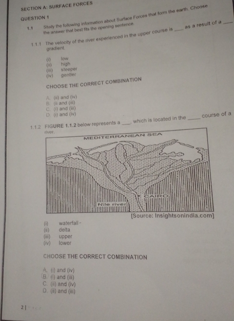 SURFACE FORCES
QUESTION 1 1.1 Study the following information about Surface Forces that form the earth. Choose
the answer that best fits the opening sentence.
1.1.1 The velocity of the river experienced in the upper course is as a result of a_
gradient.
(I) low
(ii) high
(iii) steeper
(iv) gentler
CHOOSE THE CORRECT COMBINATION
A. (ii) and (iv)
B (ii and (iii)
C. (i) and (iii)
D. (i) and (iv)
1.1.2 FIGURE 1.1.2 below represents a _. which is located in the _course of a
(i) waterfall -
(ii) delta
(iii) upper
(iv) lower
CHOOSE THE CORRECT COMBINATION
A. (i) and (iv)
B. (i) and (iii)
C. (ii) and (iv)
D. (ii) and (iii)
2 |