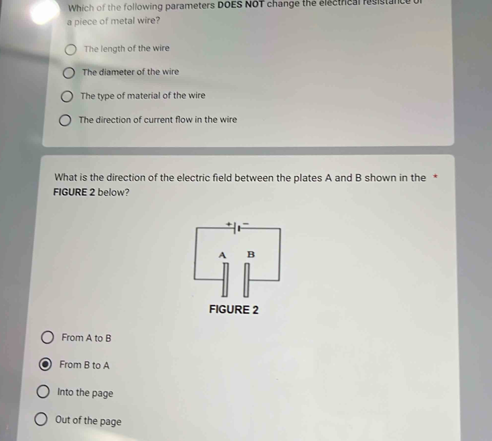 Which of the following parameters DOES NOT change the electrical resistance or
a piece of metal wire?
The length of the wire
The diameter of the wire
The type of material of the wire
The direction of current flow in the wire
What is the direction of the electric field between the plates A and B shown in the *
FIGURE 2 below?
From A to B
From B to A
Into the page
Out of the page