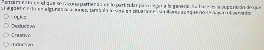 Pensamiento en el que se razona partiendo de lo particular para llegar a lo general. Su base es la suposición de que
si algoes cierto en algunas ocasiones, también lo será en situaciones similiares aunque no se hayan observado:
Lógico
Deductivo
Creativo
Inductivo