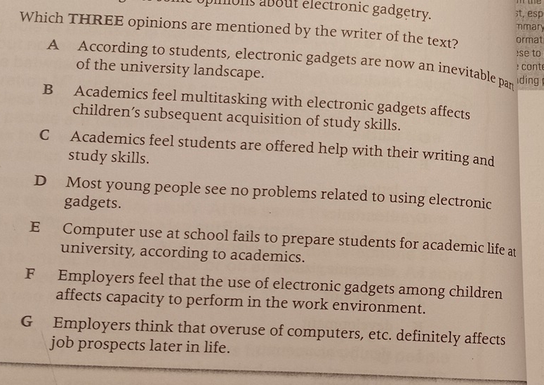 pimons about electronic gadgetry. ;t, esp
mmary
Which THREE opinions are mentioned by the writer of the text? ormat
se to
A According to students, electronic gadgets are now an inevitable par ding : cont
of the university landscape.
B Academics feel multitasking with electronic gadgets affects
children’s subsequent acquisition of study skills.
C Academics feel students are offered help with their writing and
study skills.
D Most young people see no problems related to using electronic
gadgets.
E Computer use at school fails to prepare students for academic life at
university, according to academics.
F Employers feel that the use of electronic gadgets among children
affects capacity to perform in the work environment.
G Employers think that overuse of computers, etc. definitely affects
job prospects later in life.