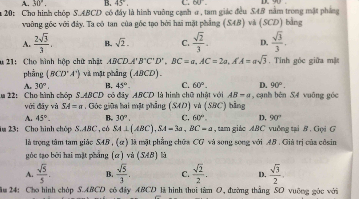 A. 30°. B. 45°. C. 60°. u y .
n 20: Cho hình chóp S.ABCD có đáy là hình vuông cạnh a, tam giác đều SAB nằm trong mặt phẳng
vuông góc với đáy. Ta có tan của góc tạo bởi hai mặt phẳng (SAB) và (SCD) bằng
A.  2sqrt(3)/3 .  sqrt(2)/3 .  sqrt(3)/3 .
B. sqrt(2). C. D.
u  21: Cho hình hộp chữ nhật ABCD. A'B'C'D',BC=a,AC=2a,A'A=asqrt(3). Tính góc giữa mặt
phằng (BCD'A') và mặt phẳng (ABCD).
A. 30°. B. 45°. C. 60°. D. 90°.
ău 22: Cho hình chóp S.ABCD có đáy ABCD là hình chữ nhật với AB=a , cạnh bên SA vuông góc
với đáy và SA=a. Góc giữa hai mặt phẳng (SAD) và (SBC) bằng
A. 45°. B. 30°. C. 60°. D. 90°
âu 23: Cho hình chóp S.ABC , có SA⊥ (ABC),SA=3a,BC=a , tam giác ABC vuông tại B . Gọi G
là trọng tâm tam giác SAB , (α) là mặt phẳng chứa CG và song song với AB . Giá trị của côsin
góc tạo bởi hai mặt phẳng (α) và (SAB) là
A.  sqrt(5)/5 .  sqrt(5)/3 .  sqrt(2)/2 .  sqrt(3)/2 .
B.
C.
D.
ầu 24: Cho hình chóp S.ABCD có đáy ABCD là hình thoi tâm O, đường thẳng SO vuông góc với