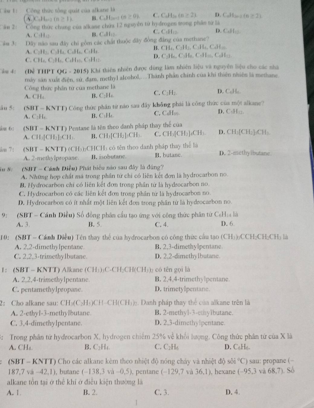 Công thức tổng quát của alkane là
A _n)C_nH_n+2(n≥ 1). B. C_nH_2n+2(n≥ 0). C. C_nH_2n(n≥ 2). D. C_nH_2n-2(n≥ 2).
Câu 2: Công thức chung của alkane chứa 12 nguyên từ hydrogen trong phân từ là
A. C_7H_12.
B. CaH_12.
C. C_5H_32. D. C_6H_12.
ân 3: Dãy nào sau đây chi gồm các chất thuộc dãy đồng đẳng của methane?
A. C_2H_2,C_3H_4,C_4H_6,C_5H_8.
B. CH_4,C_2H_2,C_3H_4,C_4H_10.
C. CH_4,C_2H_6,C_4H_10,C_5H_12.
D. C_2H_6,C_3H_8,C_5H_10.C_6H_12.
âu 4: (Đề THPT ( OG=2015) * Khí thiên nhiên được dùng làm nhiên liệu và nguyên liệu cho các nhà
máy sản xuất điện, sứ, đạm, methyl alcohol,...Thành phần chính của khí thiên nhiên là methane.
Công thức phân từ của methane là
A. CH_4
B. C_2H_4.
C. C_2H_2. D. C_6H_r C 
âu 5: (SBT - KNTT) Công thức phân từ nào sau đây không phải là công thức của một alkane?
A. C_2H_6 B. C_3H_6 C. C _4H_10 D. C_5H_12.
âu 6:  (SBT - KNTT) Pentane là tên theo danh pháp thay thế của
A. CH_3[CH_2]_2CH_3. B. CH_3[CH_2]_3CH_3. C. CH_3[CH_2]_4CH_3. D. CH_3[CH_2]_5CH_3.
âu 7: (S BT-KNTT)(CH_3) CH_3 a  có tên theo danh pháp thay thể là
A. 2-methylpropane. B. isobutane. B. butane.
D. 2-methylbutane.
iu 8:  (SBT - Cánh Diều) Phát biểu nào sau đây là đúng?
A. Những hợp chất mà trong phân tử chỉ có liên kết đơn là hydrocarbon no.
B. Hydrocarbon chỉ có liên kết đơn trong phân tử là hydrocarbon no.
C. Hydrocarbon có các liên kết đơn trong phân tử là hydrocarbon no.
D. Hydrocarbon có ít nhất một liên kết đơn trong phân từ là hydrocarbon no.
9:  (SBT - Cánh Diều) Số đồng phân cấu tạo ứng với công thức phân tử C _6H 4 là
A. 3. B. 5 C. 4. D. 6
10: (SBT - Cánh Diều) Tên thay thế của hydrocarbon có công thức cấu tạo (CH_3)_3CCH_2CH_2CH_3 là
A. 2,2-dimethylpentane. B. 2,3-dimethylpentane.
C. 2,2,3-trimethylbutane. D. 2.2-dimethylbutane.
1： (SBT - KNTT) Alkane (CH_3)_3C-CH_2CH(CH_3) 2 có tên gọi là
A. 2,2,4-trimethylpentane. B. 2,4,4-trimethylpentane.
C. pentamethylpropane. D. trimetylpentane.
2: Cho alkane sau: CH_3(C_2H_5)CH-CH(CH_3)_2. Danh pháp thay thế của alkane trên là
A. 2-ethyl-3-methylbutane. B. 2-methyl-3-ethylbutane.
C. 3,4-dimethylpentane. D. 2,3-dimethylpentane.
3: Trong phân tử hydrocarbon X, hydrogen chiếm 25% về khối lượng. Công thức phân tử của X là
B.
A. CH_4. C_2H_4. C. C_2H_6 D. C_6H_6.
(SBT - KNTT) Cho các alkane kèm theo nhiệt độ nóng chảy và nhiệt độ sôi°C) sau: propane (-
187,7va-42,1) , butane (-138,3 va-0,5) ), pentane (-129,7 và 36,1) , hexane (-95,3 và 68,7). Số
alkane tồn tại ở thể khí ở điều kiện thường là
A. 1. B. 2. C. 3. D. 4.
1