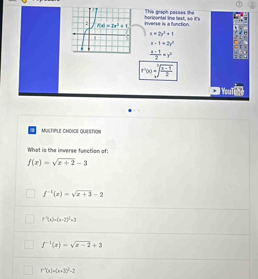 This graph passes the
horizontal line test, so it's π
inverse is a function.
x=2y^3+1
x-1=2y^3
 (x-1)/2 =y^3
f^(-1)(x)=sqrt[3](frac x-1)2
YouTube
MULTIPLE CHOICE QUESTION
What is the inverse function of:
f(x)=sqrt(x+2)-3
f^(-1)(x)=sqrt(x+3)-2
f^(-1)(x)=(x-2)^2+3
f^(-1)(x)=sqrt(x-2)+3
f^(-1)(x)=(x+3)^2-2