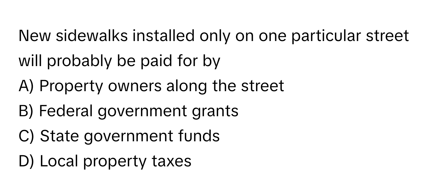 New sidewalks installed only on one particular street will probably be paid for by
A) Property owners along the street
B) Federal government grants
C) State government funds
D) Local property taxes