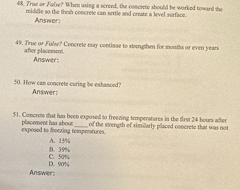 True or False? When using a screed, the concrete should be worked toward the
middle so the fresh concrete can settle and create a level surface.
Answer:
49. True or False? Concrete may continue to strengthen for months or even years
after placement.
Answer:
50. How can concrete curing be enhanced?
Answer:
51. Concrete that has been exposed to freezing temperatures in the first 24 hours after
placement has about_ of the strength of similarly placed concrete that was not
exposed to freezing temperatures.
A. 15%
B. 39%
C. 50%
D. 90%
Answer: