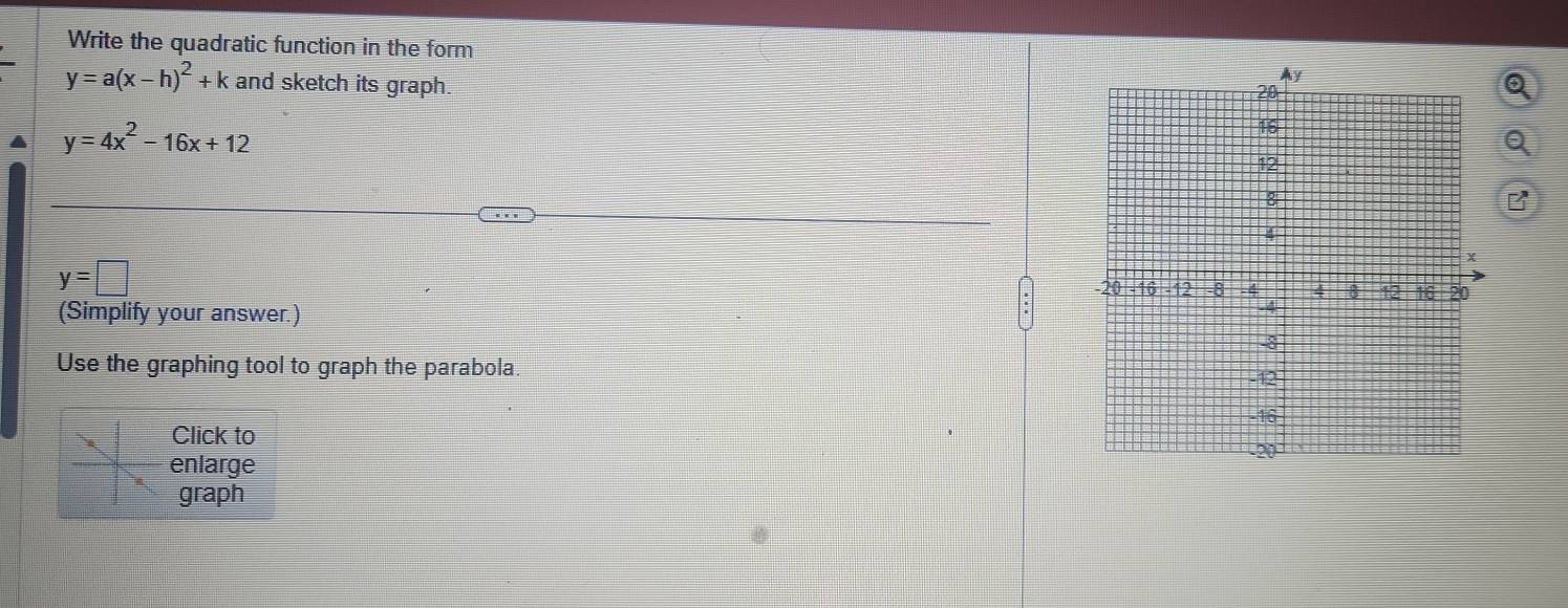 Write the quadratic function in the form
y=a(x-h)^2+k and sketch its graph.
y=4x^2-16x+12
a
B
y=□
(Simplify your answer.)
Use the graphing tool to graph the parabola. 
Click to
enlarge
graph