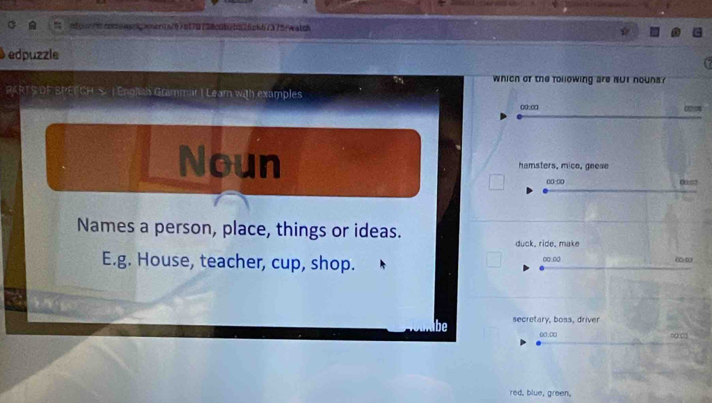 edqor/b.cooowssgments/676f70738c0b2b526c6b7375/watch 
edpuzzle 
which of the following are but houns ? 
RARTS DF SPEFCH S |Enghals Grammar I Lear with examples 
00:∞ 021 
Noun hamsters, mice, geese 
(():00 00:03 
Names a person, place, things or ideas. 
duck, ride, make 
E.g. House, teacher, cup, shop. 00:00 (0:0) 
be secretary, boss, driver 
00.00 00:02 
red, blue, green,