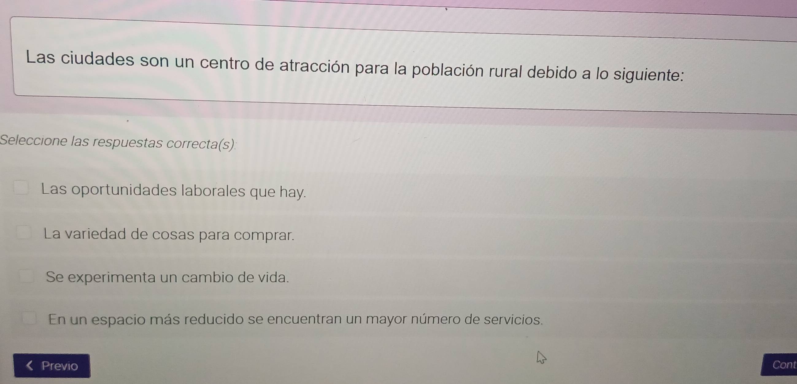 Las ciudades son un centro de atracción para la población rural debido a lo siguiente:
Seleccione las respuestas correcta(s):
Las oportunidades laborales que hay.
La variedad de cosas para comprar.
Se experimenta un cambio de vida.
En un espacio más reducido se encuentran un mayor número de servicios.
Previo Cont