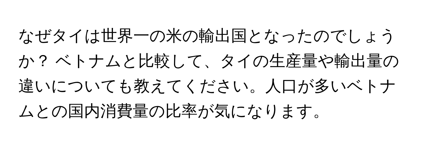なぜタイは世界一の米の輸出国となったのでしょうか？ ベトナムと比較して、タイの生産量や輸出量の違いについても教えてください。人口が多いベトナムとの国内消費量の比率が気になります。
