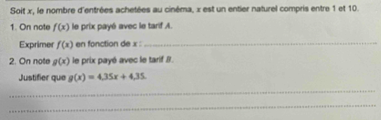 Soit x, le nombre d'entrées achetées au cinéma, x est un entier naturel compris entre 1 et 10. 
1. On note f(x) le prix payé avec le tarif A. 
Exprimer f(x) en fonction de x : 
_ 
2. On note g(x) le prix payé avec le tarif B. 
Justifier que g(x)=4.35x+4.35. 
_ 
_