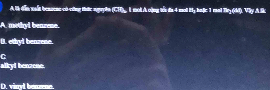 A là dẫn xuất benzene có công thức nguyên (CH)_ 1 mol A cộng tối đa 4 mol beginarrayr i iendarray hoặc 1 mol Br_2(dd).VayAlin
A methyl benzene.
B. ethyl benzene.
C
alkyi benzene.
D. vinyl benzene.