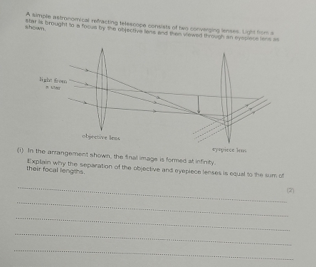 A simple astronomical refracting telescope consists of two converging lenses. Light from a 
shown. 
star is brought to a focus by the objective lens and then viewed through an eyeciece lens as 
(i) In the arrangement shown, the final image is formed at infinity. 
their focal lengths. Explain why the separation of the objective and eyepiece lenses is equal to the sum of 
_ 
(2) 
_ 
_ 
_ 
_