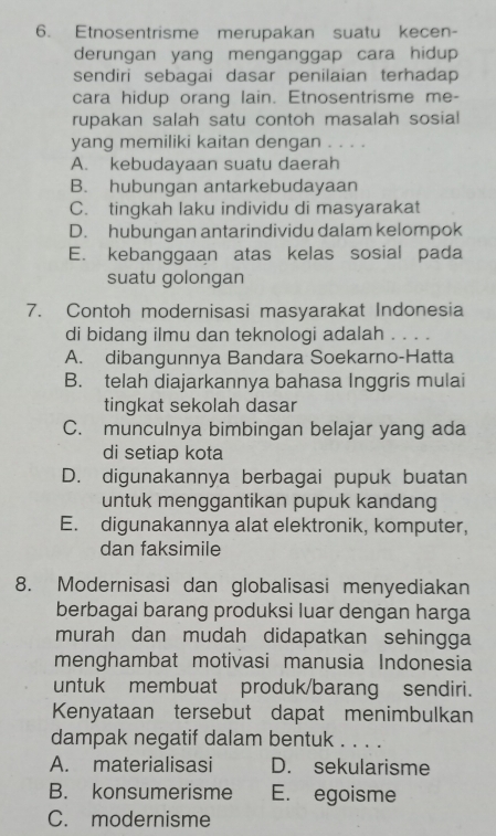 Etnosentrisme merupakan suatu kecen-
derungan yang menganggap cara hidup
sendiri sebagai dasar penilaian terhadap
cara hidup orang lain. Etnosentrisme me-
rupakan salah satu contoh masalah sosial
yang memiliki kaitan dengan . . . .
A. kebudayaan suatu daerah
B. hubungan antarkebudayaan
C. tingkah laku individu di masyarakat
D. hubungan antarindividu dalam kelompok
E. kebanggaan atas kelas sosial pada
suatu golongan
7. Contoh modernisasi masyarakat Indonesia
di bidang ilmu dan teknologi adalah . . . .
A. dibangunnya Bandara Soekarno-Hatta
B. telah diajarkannya bahasa Inggris mulai
tingkat sekolah dasar
C. munculnya bimbingan belajar yang ada
di setiap kota
D. digunakannya berbagai pupuk buatan
untuk menggantikan pupuk kandang
E. digunakannya alat elektronik, komputer,
dan faksimile
8. Modernisasi dan globalisasi menyediakan
berbagai barang produksi luar dengan harga
murah dan mudah didapatkan sehingga
menghambat motivasi manusia Indonesia
untuk membuat produk/barang sendiri.
Kenyataan tersebut dapat menimbulkan
dampak negatif dalam bentuk . . . .
A. materialisasi D. sekularisme
B. konsumerisme E. egoisme
C. modernisme