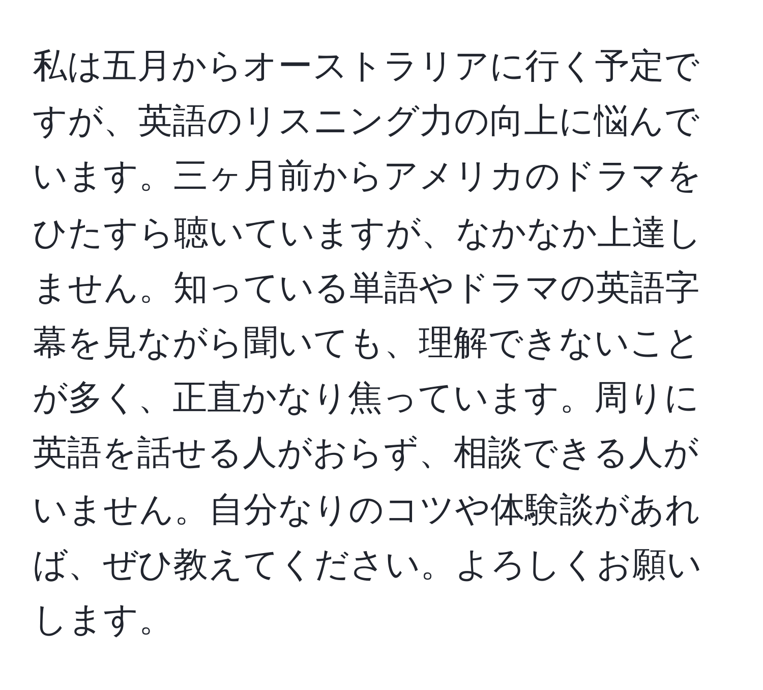 私は五月からオーストラリアに行く予定ですが、英語のリスニング力の向上に悩んでいます。三ヶ月前からアメリカのドラマをひたすら聴いていますが、なかなか上達しません。知っている単語やドラマの英語字幕を見ながら聞いても、理解できないことが多く、正直かなり焦っています。周りに英語を話せる人がおらず、相談できる人がいません。自分なりのコツや体験談があれば、ぜひ教えてください。よろしくお願いします。