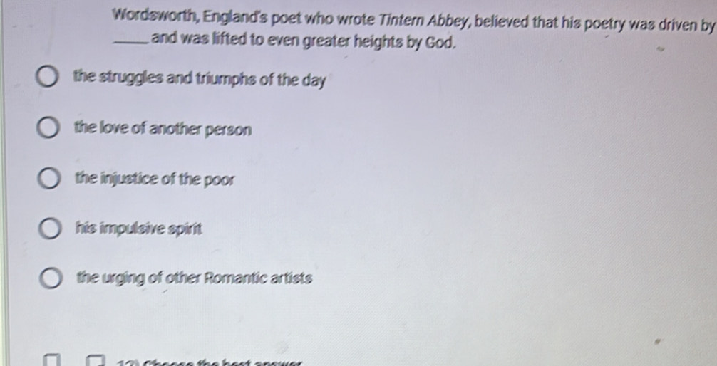 Wordsworth, England's poet who wrote Tintern Abbey, believed that his poetry was driven by
_and was lifted to even greater heights by God.
the struggles and triumphs of the day
the love of another person
the injustice of the poor
his impulsive spirit
the urging of other Romantic artists