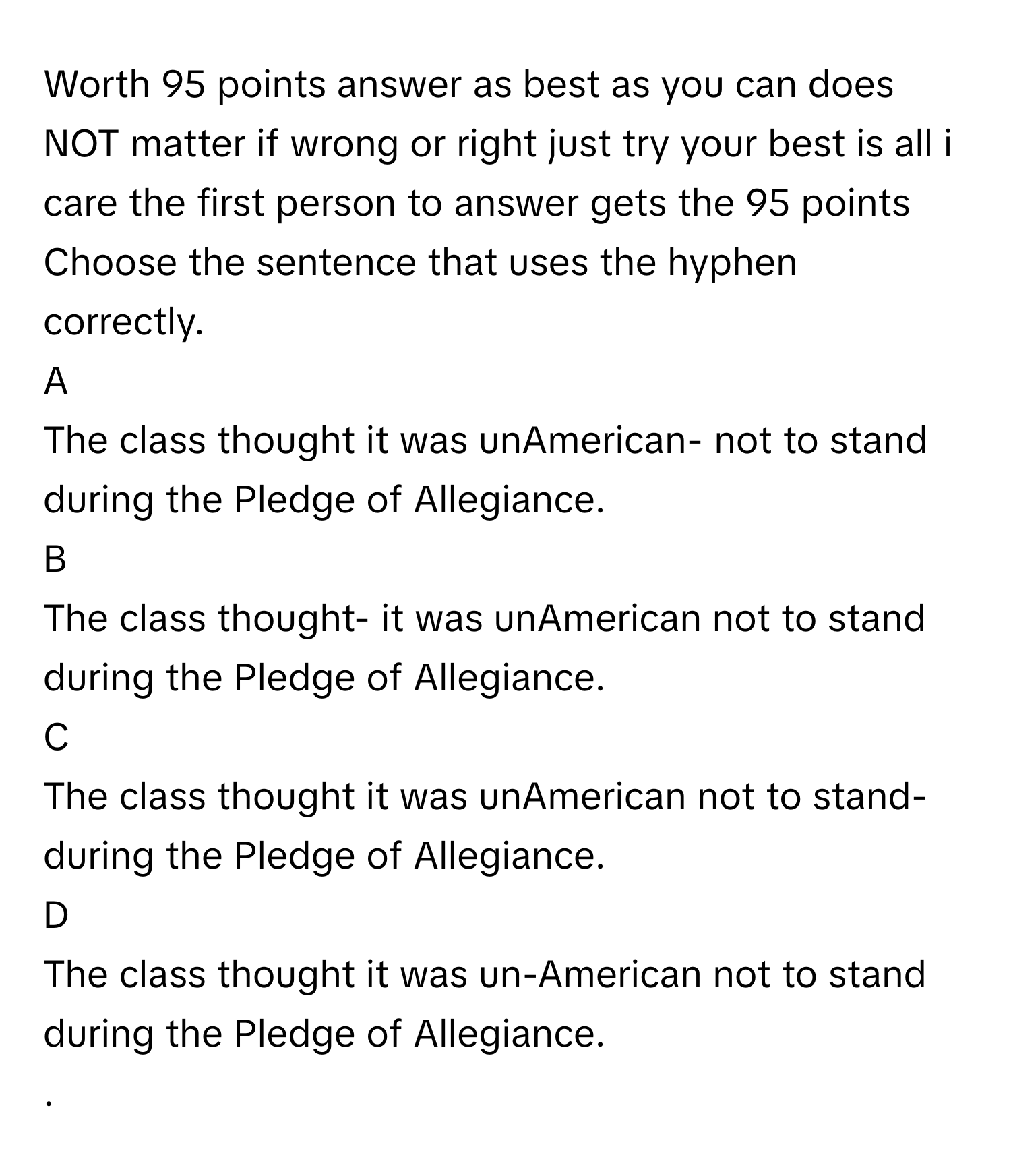 Worth 95 points answer as best as you can does NOT matter if wrong or right just try your best is all i care the first person to answer gets the 95 points
 

Choose the sentence that uses the hyphen correctly.
A
The class thought it was unAmerican- not to stand during the Pledge of Allegiance.
B
The class thought- it was unAmerican not to stand during the Pledge of Allegiance.
C
The class thought it was unAmerican not to stand-during the Pledge of Allegiance.
D
The class thought it was un-American not to stand during the Pledge of Allegiance.
.