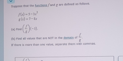 Suppose that the functions f and g are defined as follows.
f(x)=5-3x^2
g(x)=7-8x
(a) Find ( f/g )(-5). 
(b) Find all values that are NOT in the domain of  f/g . 
If there is more than one value, separate them with commas.