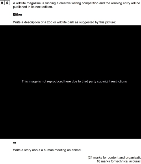 0 5 A wildlife magazine is running a creative writing competition and the winning entry will be 
published in its next edition. 
Either 
Write a description of a zoo or wildlife park as suggested by this picture: 
This image is not reproduced here due to third party copyright restrictions 
or 
Write a story about a human meeting an animal. 
(24 marks for content and organisatic 
16 marks for technical accurac