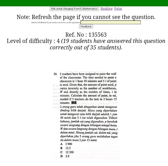 Klik untuk Ulangkaji Form5_Mathematics Ranking Putar
Note: Refresh the page if you cannot see the question.
Send a feedback if you notice an error in the question:
Feedback
Ref. No : 135563
Level of difficulty : 4 (19 students have answered this question
correctly out of 35 students).
33. 2 teachers have been assigned to paint the wall
of the classrooms. The time needed to paint a
classroom is 1 hour 40 minutes and 5 / of paint
is used. Given that, the amount of paint used, p
varies inversely as the number of workforces.
W and directly as the number of times, in
minutes. Calculate the amount of paint, in m?,
needed if 5 teachers do the task in 3 hours 15
minutes. PL5
2 orang guru telah ditugaskan untuk mengecat
dinding bilik darjah. Masa yang diperlukan
untuk mengecat satu bilik darjah adalah 1 jam
40 minit dan 5 l cat telah digunakan. Diberi
bahawa, jumlah cat yang digunakan, p berubah
secara songsang dengan bilangan tenaga kerja,
W dan secara langsung dengan bilangan masa, t
dalam minit. Hitung jumlah cat, dalam æl, yang
diperlukan jika 5 orang guru melakukan tugas
itu dalam masa 3 jam 15 minit.
A 3 900
B 12.5
C 12 500
D 3.9