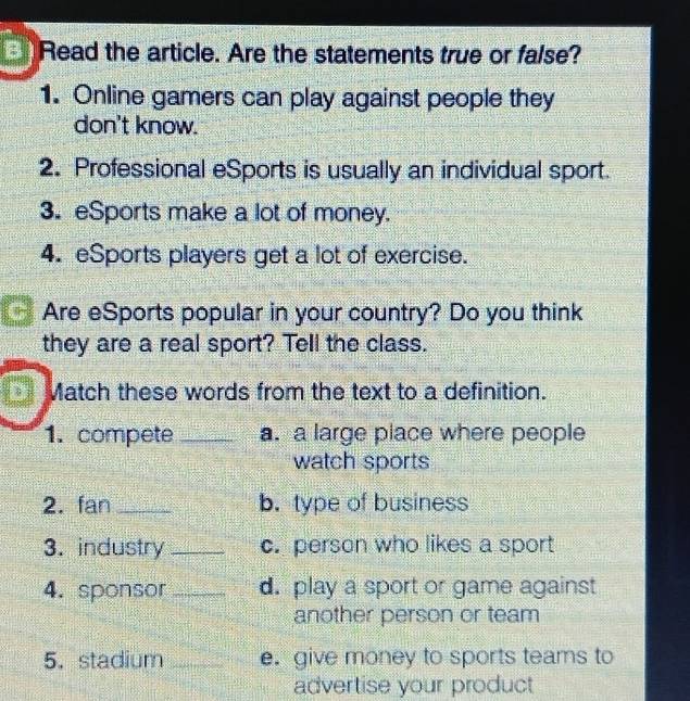 Read the article. Are the statements true or false? 
1. Online gamers can play against people they 
don't know. 
2. Professional eSports is usually an individual sport. 
3. eSports make a lot of money. 
4. eSports players get a lot of exercise. 
Are eSports popular in your country? Do you think 
they are a real sport? Tell the class. 
Match these words from the text to a definition. 
1. compete _a. a large place where people 
watch sports 
2. fan_ b. type of business 
3. industry _c. person who likes a sport 
4. sponsor _d. play a sport or game against 
another person or team 
5.stadium _e. give money to sports teams to 
advertise your product