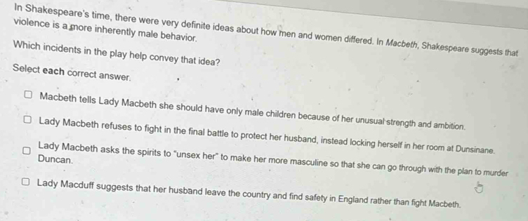 violence is a more inherently male behavior.
In Shakespeare's time, there were very definite ideas about how men and women differed. In Macbeth, Shakespeare suggests that
Which incidents in the play help convey that idea?
Select each correct answer.
Macbeth tells Lady Macbeth she should have only male children because of her unusual strength and ambition.
Lady Macbeth refuses to fight in the final battle to protect her husband, instead locking herself in her room at Dunsinane.
Duncan.
Lady Macbeth asks the spirits to “unsex her” to make her more masculine so that she can go through with the plan to murder
Lady Macduff suggests that her husband leave the country and find safety in England rather than fight Macbeth.