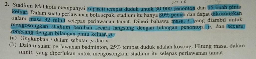 Stadium Mahkota mempunyai kapasiti tempat duduk untuk 30 000 penonton dan 15 buah pintu 
keluar. Dalam suatu perlawanan bola sepak, stadium itu hanya 80% penuh dan dapat dikosongkan 
dalam masa 32 minit selepas perlawanan tamat. Diberi bahawa masa, t, yang diambil untuk 
mengosongkan stadium berubah secara langsung dengan bilangan penonton, p, dan secara 
songsang dengan bilangan pintu keluar, n. 
(a) Ungkapkan t dalam sebutan p dan n. 
(b) Dalam suatu perlawanan badminton, 25% tempat duduk adalah kosong. Hitung masa, dalam 
minit, yang diperlukan untuk mengosongkan stadium itu selepas perlawanan tamat.