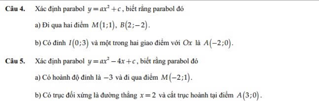 Xác định parabol y=ax^2+c , biết rằng parabol đó 
a) Đi qua hai điểm M(1;1), B(2;-2). 
b) Có đỉnh I(0;3) và một trong hai giao điểm với Ox là A(-2;0). 
Câu 5. Xác định parabol y=ax^2-4x+c , biết rằng parabol đó 
a) Có hoành độ đỉnh là −3 và đi qua điểm M(-2;1). 
b) Có trục đổi xứng là đường thắng x=2 và cắt trục hoành tại điểm A(3;0).