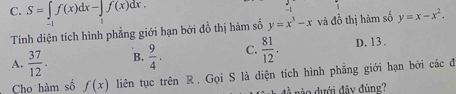 1
C. S=∈tlimits _-1f(x)dx-∈tlimits _1f(x)dx. y=x^3-x và đồ thị hàm số y=x-x^2. 
Tính diện tích hình phẳng giới hạn bởi đồ thị hàm số
D. 13.
A.  37/12 .
B.  9/4 .
C.  81/12 . 
Cho hàm số f(x) liên tục trên R. Gọi S là diện tích hình phẳng giới hạn bởi các đi
đ nào dưới đây đúng?