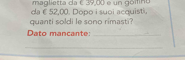 maglietta da É 39,00 e un golfino 
da € 52,00. Dopo i suoi acquisti, 
quanti soldi le sono rimasti? 
Dato mancante:_ 
_