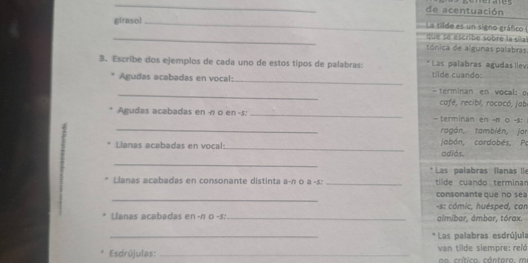 cerates 
de acentuación 
giraso]_ 
La tilde es un signo gráfico ( 
_ 
que se escribe sobre la síla 
tónica de algunas palabras 
3. Escribe dos ejemplos de cada uno de estos tipos de palabras: 
Las palabras agudas llev 
_ 
Agudas acabadas en vocal: 
tilde cuando: 
_ 
— terminan en vocal: σ 
café, recibí, rococó, jab 
Agudas acabadas en -1 0 en -s: _— terminan en -n o -s: 
_ 
ragán, también, jar 
Lianas acabadas en vocal:_ 
jabón, cordobés, Po 
adiós. 
_ 
Las palabras llanas lle 
Llanas acabadas en consonante distinta a-n o a -s: _tilde cuando terminan 
_ 
consonante que no sea 
-s: cómic, huésped, can 
Llanas acabadas en -n 0 -s: _almíbar, ámbar, tórax. 
_ 
Las palabras esdrújula 
Esdrújulas:_ 
van tilde siempre: relá 
o. crítico. cántaro. m