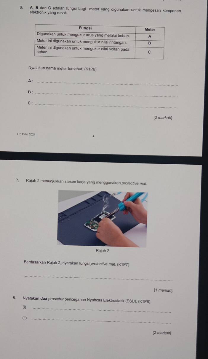 B dan C adalah fungsi bagi meter yang digunakan untuk mengesan komponen 
elektronik yang rosak. 
Nyatakan nama meter tersebut. (K1P6) 
A :_ 
B:_ 
C :_ 
[3 markah] 
LP, Edisi 2024 
7. Rajah 2 menunjukkan stesen kerja yang menggunakan protective mat. 
Rajah 2 
Berdasarkan Rajah 2, nyatakan fungsi protective mat. (K1P7) 
_ 
[1 markah] 
8. Nyatakan dua prosedur pencegahan Nyahcas Elektrostatik (ESD). (K1P8) 
(i)_ 
(ii)_ 
[2 markah]