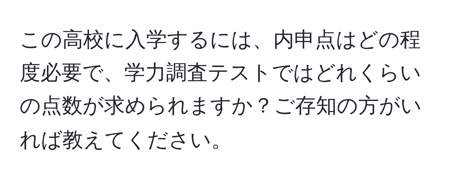 この高校に入学するには、内申点はどの程度必要で、学力調査テストではどれくらいの点数が求められますか？ご存知の方がいれば教えてください。