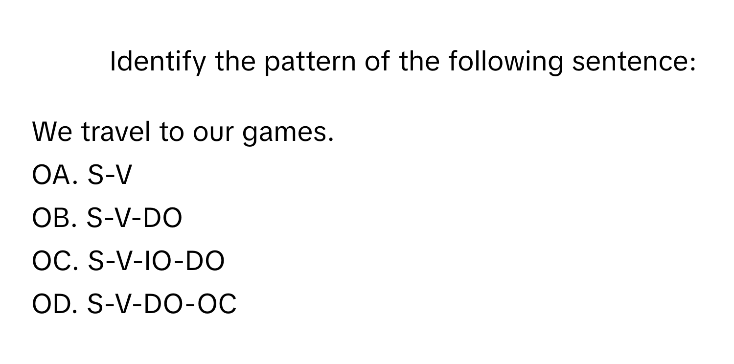 Identify the pattern of the following sentence:

We travel to our games.

OA. S-V
OB. S-V-DO
OC. S-V-IO-DO
OD. S-V-DO-OC