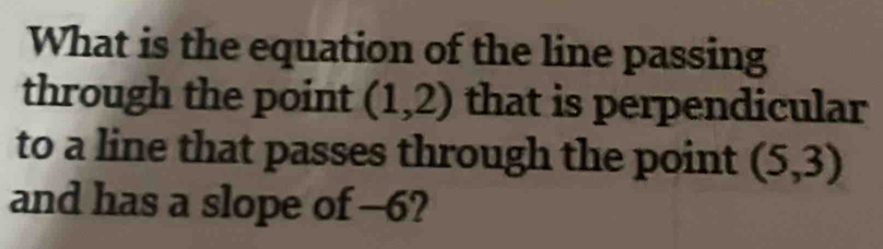 What is the equation of the line passing 
through the point (1,2) that is perpendicular 
to a line that passes through the point (5,3)
and has a slope of -6?