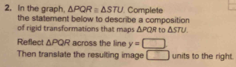 In the graph, △ PQR≌ △ STU Complete 
the statement below to describe a composition 
of rigid transformations that maps △ PQR to △ STU. 
Reflect △ PQR across the line y=□
Then translate the resulting image units to the right.