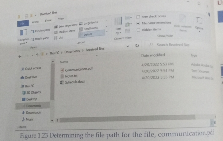 Received files 

View Item check boxes 
File Home Share 
Preview pane Extra large icons Large icons 
File name extensions 
Hice selected Options 
Medium icons Small icons Sort Hidden items items 
Show/hide 
Navigation Details pane List Details by * 
Current view 
pan '' 
Panes Layout 
Search Received files 
> This PC > Documents > Received files 
Date modified Type 
Name 
Quick access Communication.pdf 4/20/2022 5:53 PM Adabe Acrobst u 
4/20/2022 5:54 PM Text Diocumers 
OneDrive Notes.txt 
4/20/2022 5:55 PM Micrasoft Word n 
This PC Schedule.docx 
3D Objects 
Desktop 
Documents 
Downloads 
Music 
3 items 
Figure 1.23 Determining the file path for the file, communication.pdf