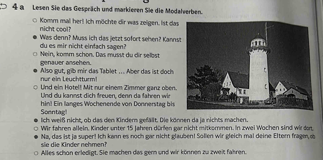 a Lesen Sie das Gespräch und markieren Sie die Modalverben. 
Komm mal her! Ich möchte dir was zeigen. Ist das 
nicht cool? 
Was denn? Muss ich das jetzt sofort sehen? Kanns 
du es mir nicht einfach sagen? 
Nein, komm schon. Das musst du dir selbst 
genauer ansehen. 
Also gut, gib mir das Tablet .. Aber das ist doch 
nur ein Leuchtturm! 
Und ein Hotel! Mit nur einem Zimmer ganz oben. 
Und du kannst dich freuen, denn da fahren wir 
hin! Ein langes Wochenende von Donnerstag bis 
Sonntag! 
Ich weiß nicht, ob das den Kindern gefällt. Die können da ja nichts machen. 
Wir fahren allein. Kinder unter 15 Jahren dürfen gar nicht mitkommen. In zwei Wochen sind wir dort. 
Na, das ist ja super! Ich kann es noch gar nicht glauben! Sollen wir gleich mal deine Eltern fragen, ob 
sie die Kinder nehmen? 
Alles schon erledigt. Sie machen das gern und wir können zu zweit fahren.