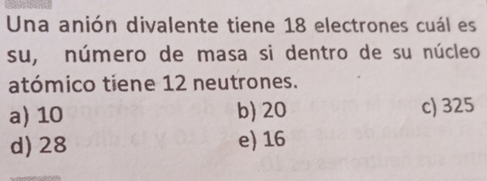 Una anión divalente tiene 18 electrones cuál es
su, número de masa si dentro de su núcleo
atómico tiene 12 neutrones.
a) 10 b) 20 c) 325
d) 28 e) 16