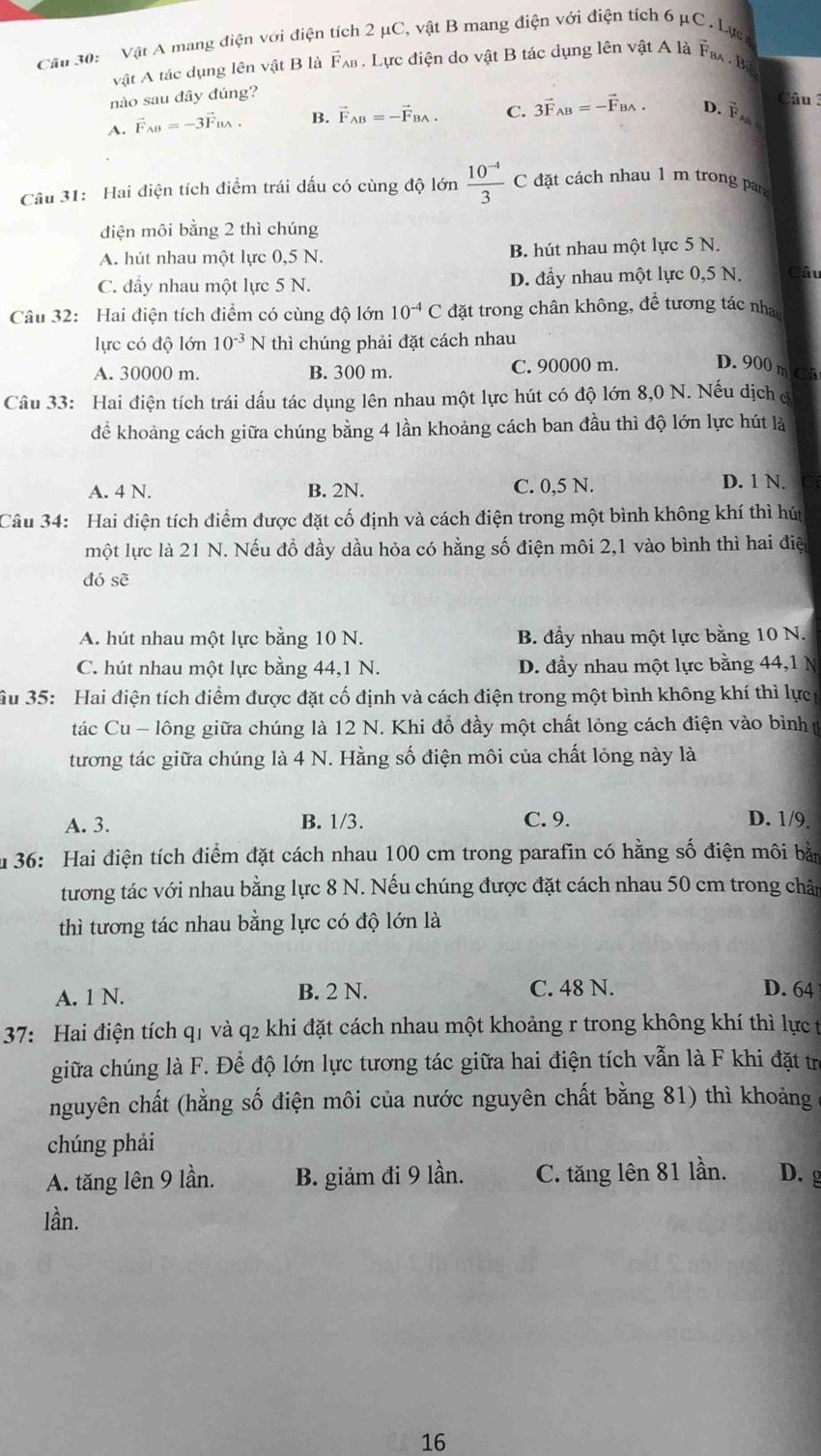 Vật A mang điện với điện tích 2 μC, vật B mang điện với điện tích 6 μC. Lực
vật A tác dụng lên vật B là Fλв. Lực điện do vật B tác dụng lên vật A là F  . Bị
nào sau đây đúng?
Câu 3
A. vector F_AB=-3vector F_BA. B. vector F_AB=-vector F_BA. C. 3vector F_AB=-vector F_BA. D.  Fa 
Câu 31: Hai điện tích điểm trái dấu có cùng độ lớn  (10^(-4))/3 c C đặt cách nhau 1 m trong par
diện môi bằng 2 thì chúng
A. hút nhau một lực 0,5 N. B. hút nhau một lực 5 N.
C. đầy nhau một lực 5 N. D. đầy nhau một lực 0,5 N. Câu
Câu 32: Hai điện tích điểm có cùng độ lớn 10^(-4)C đặt trong chân không, để tương tác nhau
lực có độ lớn 10^(-3) N thì chúng phải đặt cách nhau
A. 30000 m. B. 300 m. C. 90000 m. D. 900 m Câ
Câu 33: Hai điện tích trái dấu tác dụng lên nhau một lực hút có độ lớn 8,0 N. Nếu dịch đ
để khoảng cách giữa chúng bằng 4 lần khoảng cách ban đầu thì độ lớn lực hút là
A. 4 N. B. 2N. C. 0,5 N. D. 1 N.
Câu 34: Hai điện tích điểm được đặt cố định và cách điện trong một bình không khí thì hút
một lực là 21 N. Nếu đồ đầy dầu hỏa có hằng số điện môi 2,1 vào bình thì hai điệ
đó sẽ
A. hút nhau một lực bằng 10 N. B. đầy nhau một lực bằng 10 N.
C. hút nhau một lực bằng 44,1 N. D. đầy nhau một lực bằng 44,1 N
Su 35: Hai điện tích điểm được đặt cố định và cách điện trong một bình không khí thì lực
tác Cu - lông giữa chúng là 12 N. Khi đổ đầy một chất lỏng cách điện vào bình 
tương tác giữa chúng là 4 N. Hằng số điện môi của chất lỏng này là
A. 3. B. 1/3. C. 9. D. 1/9.
u 36: Hai điện tích điểm đặt cách nhau 100 cm trong parafin có hằng số điện môi bằn
tương tác với nhau bằng lực 8 N. Nếu chúng được đặt cách nhau 50 cm trong chân
thì tương tác nhau bằng lực có độ lớn là
A. 1 N. B. 2 N. C. 48 N. D. 64
37: Hai điện tích q1 và q2 khi đặt cách nhau một khoảng r trong không khí thì lực t
giữa chúng là F. Để độ lớn lực tương tác giữa hai điện tích vẫn là F khi đặt trị
nguyên chất (hằng số điện môi của nước nguyên chất bằng 81) thì khoảng
chúng phải
A. tăng lên 9 lần. B. giảm đi 9 lần. C. tăng lên 81 lần. D.g
lần.
16