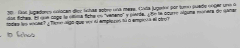 30.- Dos jugadores colocan díez fichas sobre una mesa. Cada jugador por turno puede coger una o 
dos fichas. El que coge la última ficha es "veneno' y pierde. ¿Se te ocurre alguna manera de ganar 
todas las veces? ¿Tiene algo que ver si empiezas tú o empieza el otro?