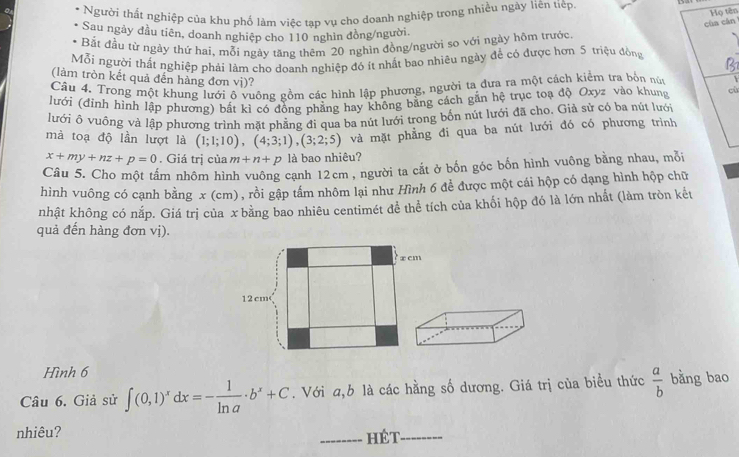 Người thất nghiệp của khu phố làm việc tạp vụ cho doanh nghiệp trong nhiều ngày liên tiệp.
Họ tên
của cán
Sau ngày đầu tiên, doanh nghiệp cho 110 nghin đồng/người.
Bắt đầu từ ngày thứ hai, mỗi ngày tăng thêm 20 nghìn đồng/người so với ngày hộm trước
Mỗi người thất nghiệp phải lâm cho doanh nghiệp đó ít nhất bao nhiêu ngày để có được hơn 5 triệu đồng
(làm tròn kết quả đến hàng đơn vị)?
Câu 4. Trong một khung lưới ộ vuông gồm các hình lập phương, người ta đưa ra một cách kiểm tra bồn núc
Jưới (đỉnh hình lập phương) bất kì có đồng phẳng hay không bằng cách gắn hệ trục toạ độ Oxyz vào khung cù
lưới ô vuông và lập phương trình mặt phẳng đi qua ba nút lưới trong bốn nút lưới đã cho. Giả sử có ba nút lưới
mà toạ độ lần lượt là (1;1;10),(4;3;1),(3;2;5) và mặt phẳng đi qua ba nút lưới đó có phương trình
x+my+nz+p=0. Giá trị của m+n+p là bao nhiêu?
Câu 5. Cho một tấm nhôm hình vuông canh 12cm , người ta cắt ở bốn góc bốn hình vuông bằng nhau, mỗi
hình vuông có cạnh bằng x (cm), rồi gập tấm nhôm lại như Hình 6 đề được một cái hộp có dạng hình hộp chữ
nhật không có nắp. Giá trị của x bằng bao nhiêu centimét đề thể tích của khối hộp đó là lớn nhất (làm tròn kết
quả đến hàng đơn vị).
x cm
12 cm
Hình 6
Câu 6. Giả sử ∈t (0,1)^xdx=- 1/ln a · b^x+C. Với a,b là các hằng số dương. Giá trị của biểu thức  a/b  bằng bao
nhiêu?
_HéT_