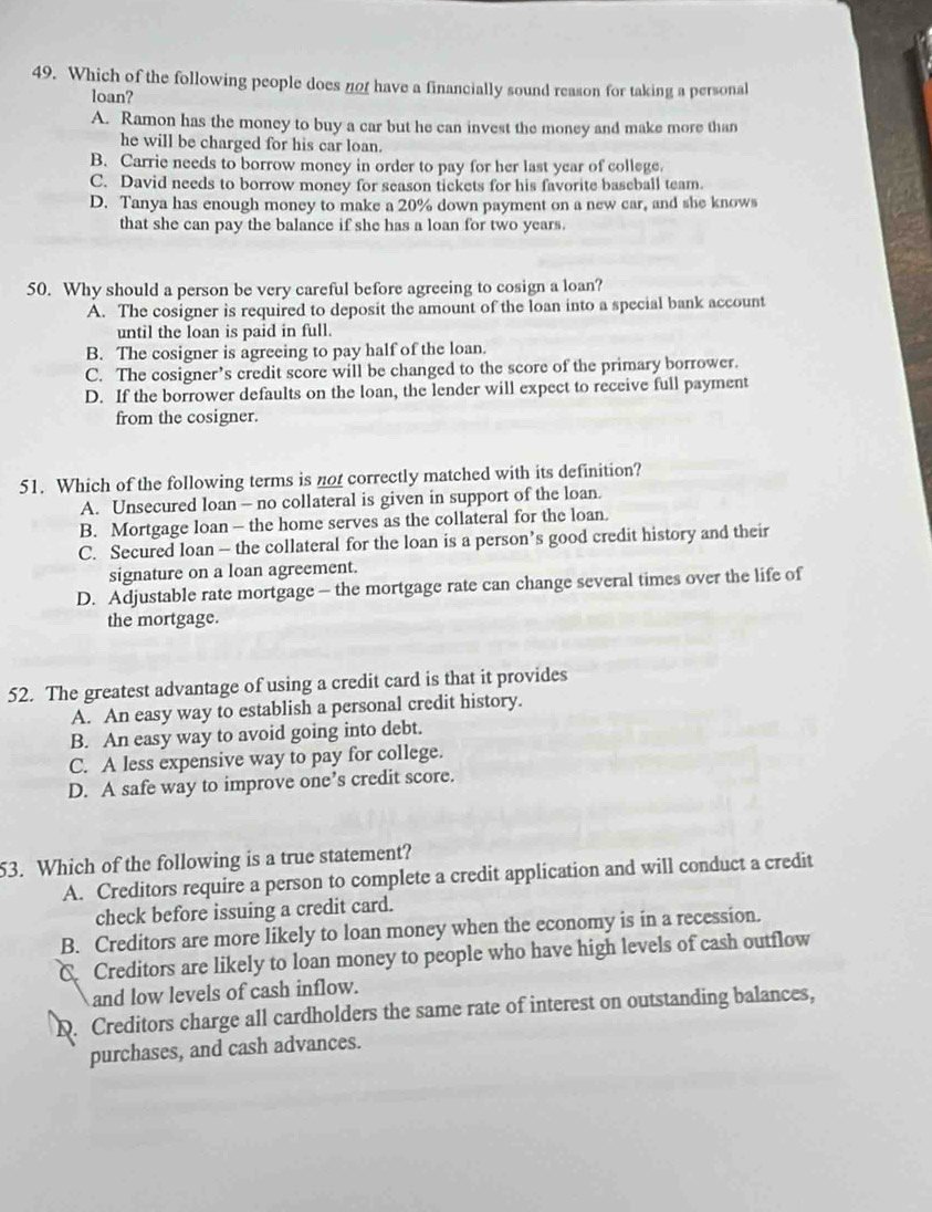 Which of the following people does no have a financially sound reason for taking a personal
loan?
A. Ramon has the money to buy a car but he can invest the money and make more than
he will be charged for his car loan.
B. Carrie needs to borrow money in order to pay for her last year of college.
C. David needs to borrow money for season tickets for his favorite baseball team.
D. Tanya has enough money to make a 20% down payment on a new car, and she knows
that she can pay the balance if she has a loan for two years.
50. Why should a person be very careful before agreeing to cosign a loan?
A. The cosigner is required to deposit the amount of the loan into a special bank account
until the loan is paid in full.
B. The cosigner is agreeing to pay half of the loan.
C. The cosigner’s credit score will be changed to the score of the primary borrower.
D. If the borrower defaults on the loan, the lender will expect to receive full payment
from the cosigner.
51. Which of the following terms is not correctly matched with its definition?
A. Unsecured loan - no collateral is given in support of the loan.
B. Mortgage loan — the home serves as the collateral for the loan.
C. Secured loan — the collateral for the loan is a person’s good credit history and their
signature on a loan agreement.
D. Adjustable rate mortgage - the mortgage rate can change several times over the life of
the mortgage.
52. The greatest advantage of using a credit card is that it provides
A. An easy way to establish a personal credit history.
B. An easy way to avoid going into debt.
C. A less expensive way to pay for college.
D. A safe way to improve one’s credit score.
53. Which of the following is a true statement?
A. Creditors require a person to complete a credit application and will conduct a credit
check before issuing a credit card.
B. Creditors are more likely to loan money when the economy is in a recession.
C. Creditors are likely to loan money to people who have high levels of cash outflow
and low levels of cash inflow.
D. Creditors charge all cardholders the same rate of interest on outstanding balances,
purchases, and cash advances.