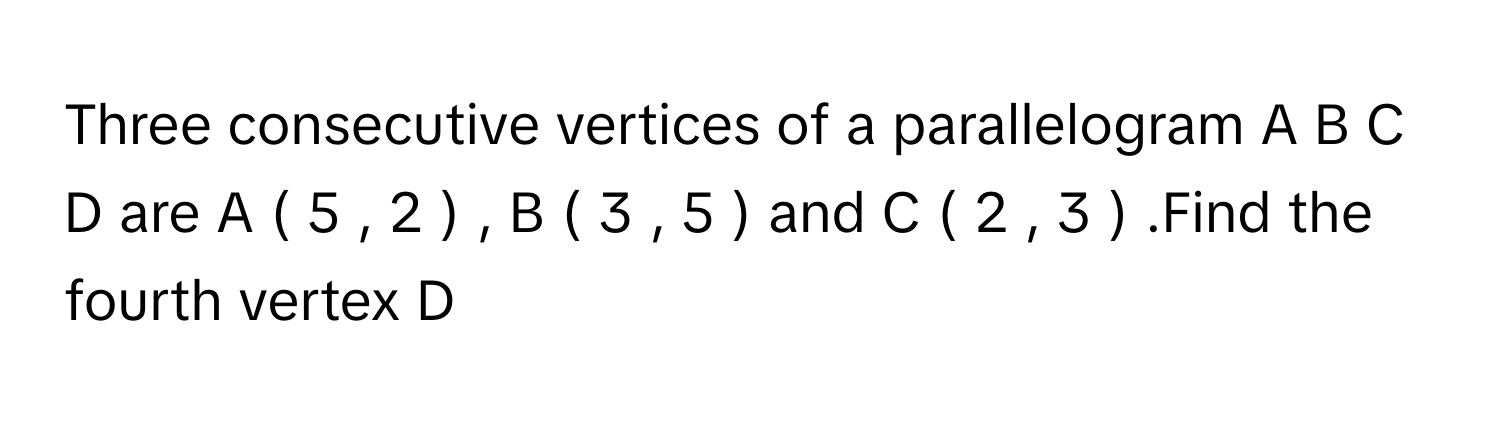 Three consecutive vertices of a parallelogram A  B  C  D      are A  (  5  ,  2  )   ,   B  (  3  ,  5  )       and C  (  2  ,  3  )      .Find the fourth vertex D