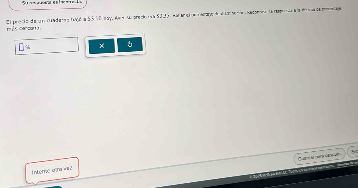 Su respuesta es incorrecta. 
El precio de un cuaderno bajó a $3.10 hoy. Ayer su precio era $3.35. Hallar el porcentaje de disminución. Redondear la respuesta a la décima de porcentaje 
más cercana.
%
× 5
Guardar para después 
Ent 
Intente otra vez 
© 2025 McGraw Hill LLC. Todos los derechos reservados. Terminos de u