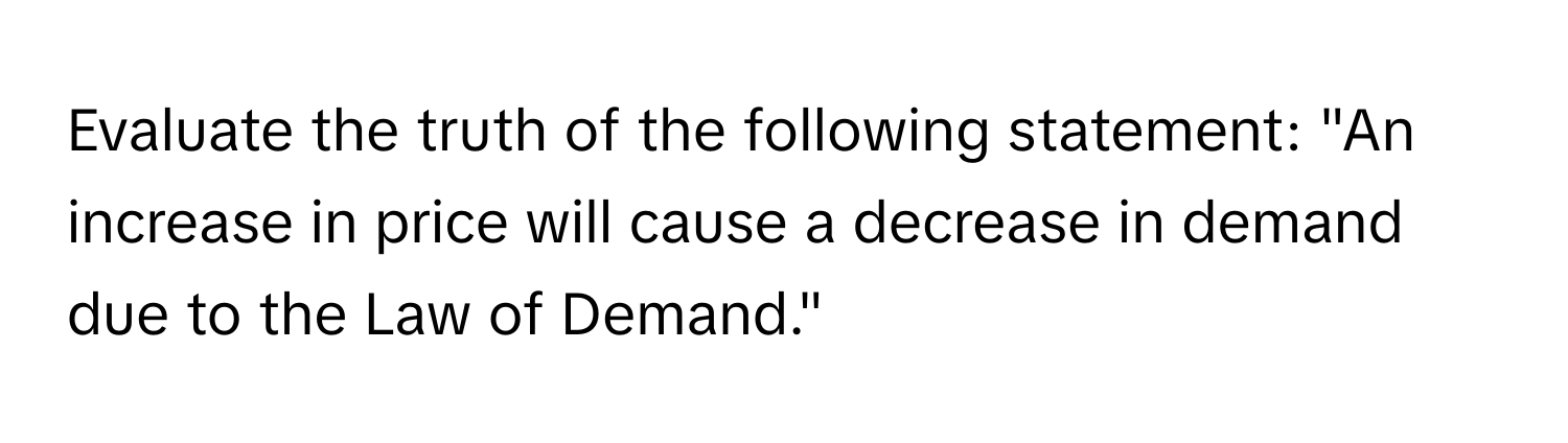 Evaluate the truth of the following statement: "An increase in price will cause a decrease in demand due to the Law of Demand."