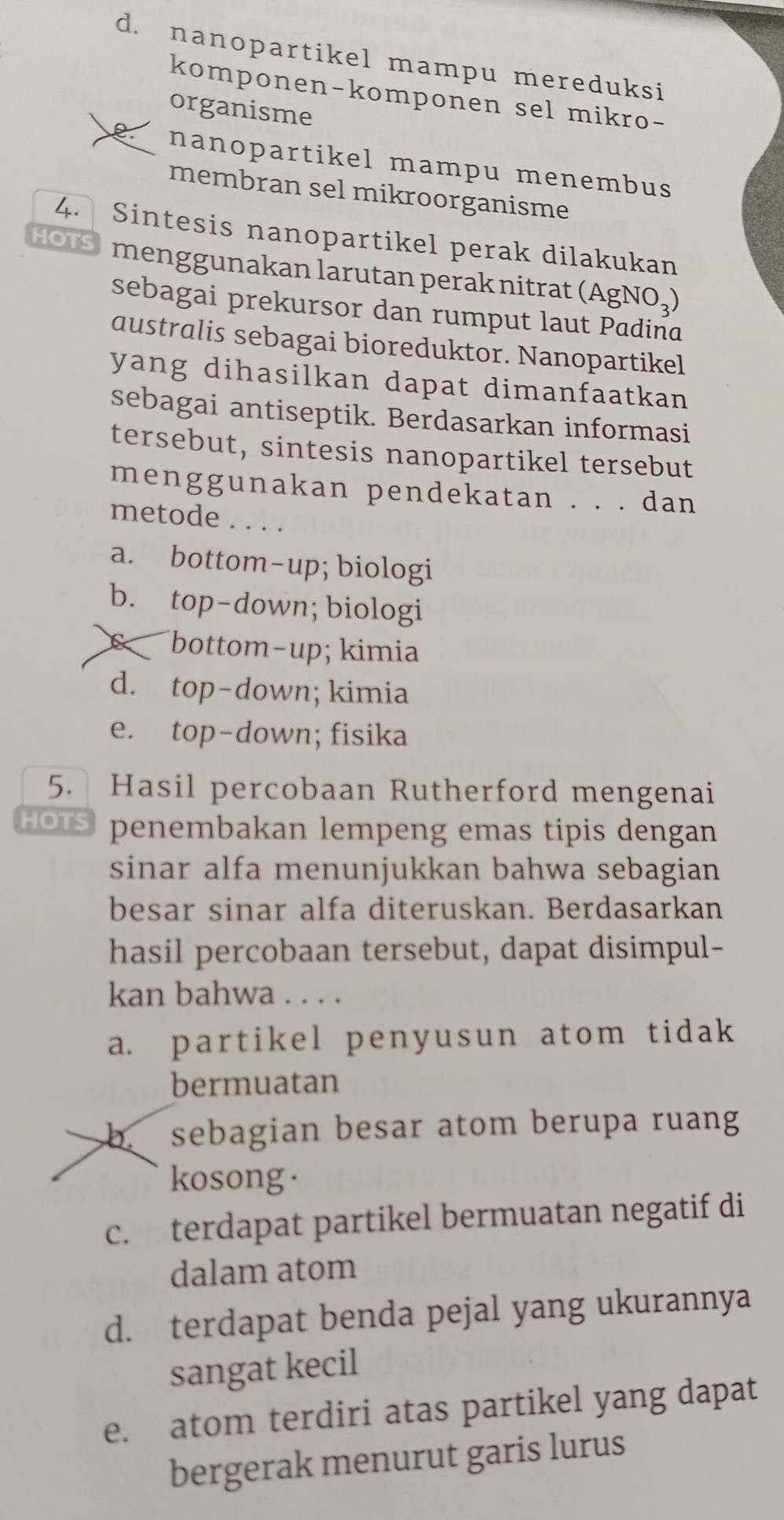 d. nanopartikel mampu mereduksi
komponen-komponen sel mikro-
organisme
nanopartikel mampu menembus 
membran sel mikroorganisme
4. Sintesis nanopartikel perak dilakukan
HOTS menggunakan larutan perak nitrat (AgNO,)
sebagai prekursor dan rumput laut Padina
australis sebagai bioreduktor. Nanopartikel
yang dihasilkan dapat dimanfaatkan 
sebagai antiseptik. Berdasarkan informasi
tersebut, sintesis nanopartikel tersebut
menggunakan pendekatan . . . dan
metode . . . .
a. bottom-up; biologi
b. top-down; biologi
c bottom-up; kimia
d. top-down; kimia
e. top-down; fisika
5. Hasil percobaan Rutherford mengenai
HOTS penembakan lempeng emas tipis dengan
sinar alfa menunjukkan bahwa sebagian 
besar sinar alfa diteruskan. Berdasarkan
hasil percobaan tersebut, dapat disimpul-
kan bahwa . . . .
a. partikel penyusun atom tidak
bermuatan
b. sebagian besar atom berupa ruang
kosong·
c. terdapat partikel bermuatan negatif di
dalam atom
d. terdapat benda pejal yang ukurannya
sangat kecil
e. atom terdiri atas partikel yang dapat
bergerak menurut garis lurus